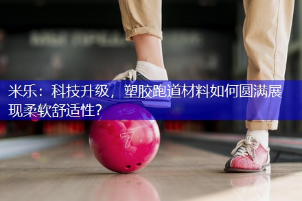 米乐：科技升级，塑胶跑道材料如何圆满展现柔软舒适性？