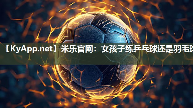 米乐官网：女孩子练乒乓球还是羽毛球